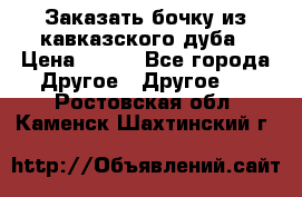 Заказать бочку из кавказского дуба › Цена ­ 100 - Все города Другое » Другое   . Ростовская обл.,Каменск-Шахтинский г.